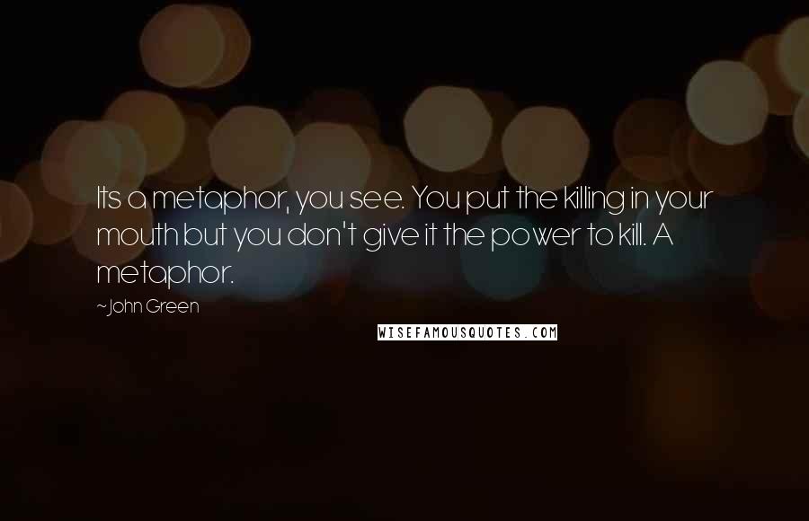 John Green Quotes: Its a metaphor, you see. You put the killing in your mouth but you don't give it the power to kill. A metaphor.