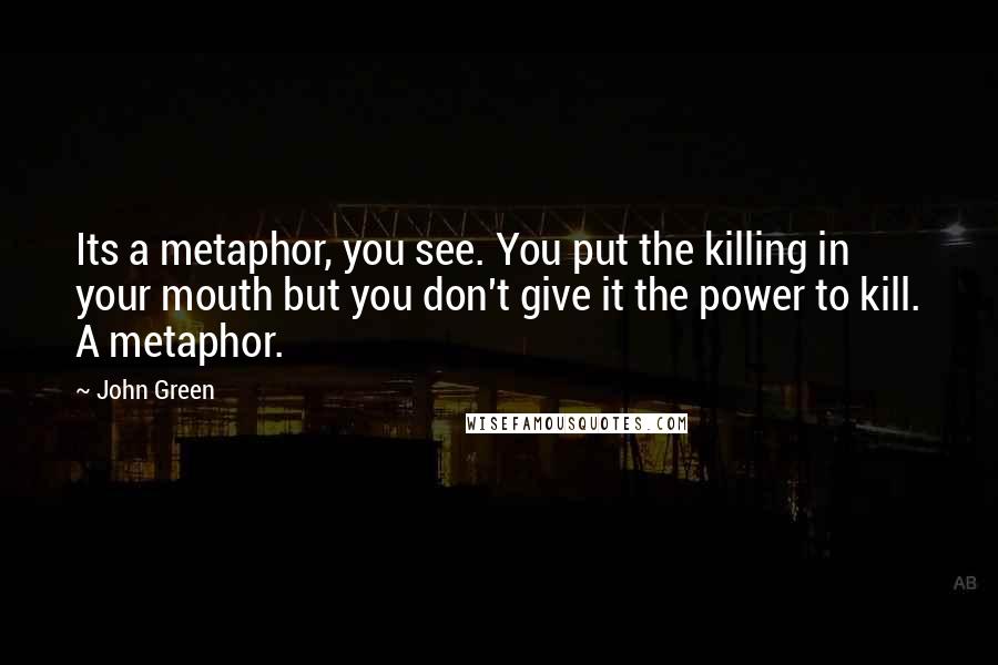 John Green Quotes: Its a metaphor, you see. You put the killing in your mouth but you don't give it the power to kill. A metaphor.