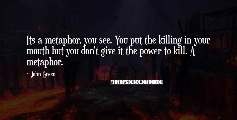 John Green Quotes: Its a metaphor, you see. You put the killing in your mouth but you don't give it the power to kill. A metaphor.