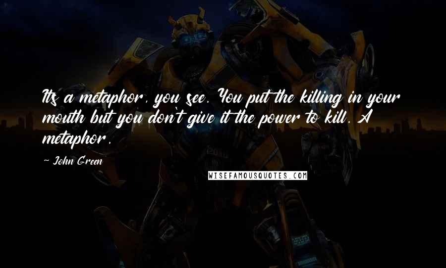 John Green Quotes: Its a metaphor, you see. You put the killing in your mouth but you don't give it the power to kill. A metaphor.