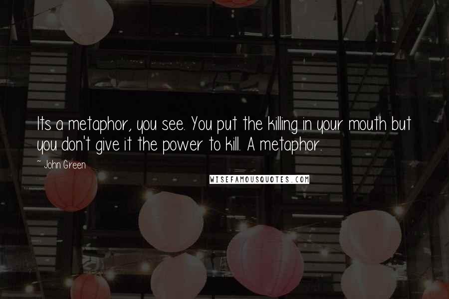 John Green Quotes: Its a metaphor, you see. You put the killing in your mouth but you don't give it the power to kill. A metaphor.