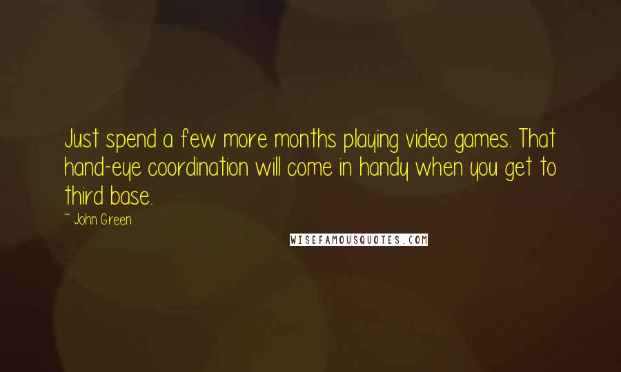 John Green Quotes: Just spend a few more months playing video games. That hand-eye coordination will come in handy when you get to third base.