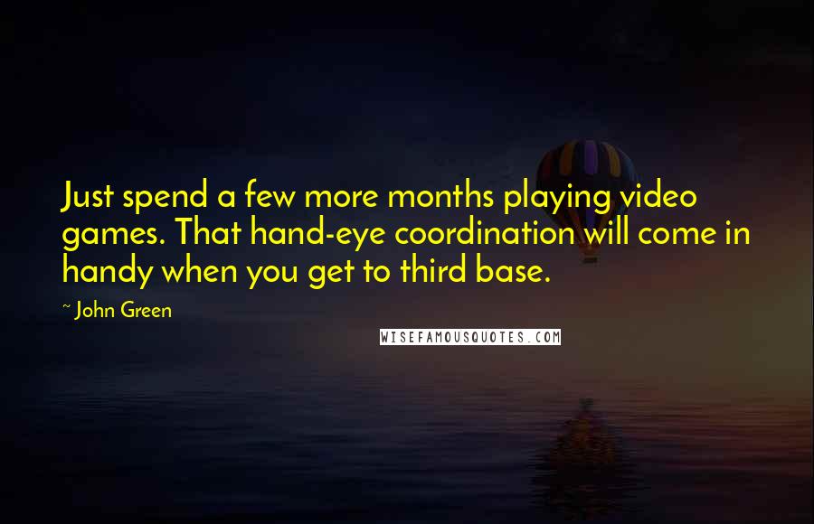 John Green Quotes: Just spend a few more months playing video games. That hand-eye coordination will come in handy when you get to third base.