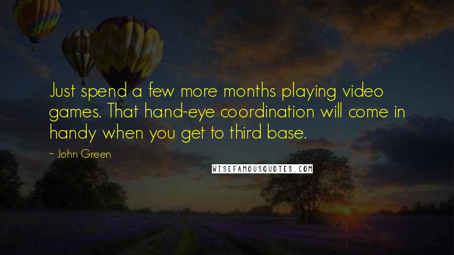 John Green Quotes: Just spend a few more months playing video games. That hand-eye coordination will come in handy when you get to third base.