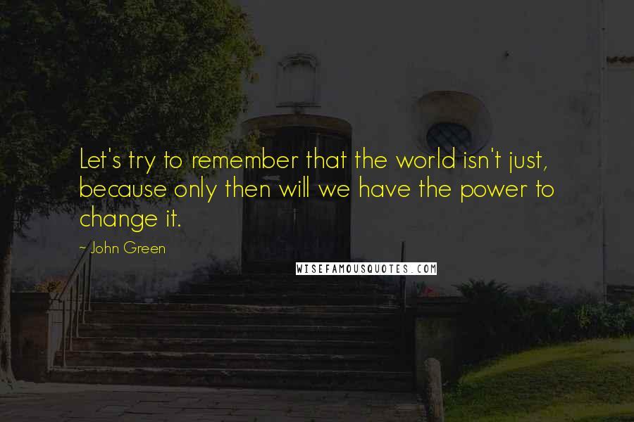 John Green Quotes: Let's try to remember that the world isn't just, because only then will we have the power to change it.