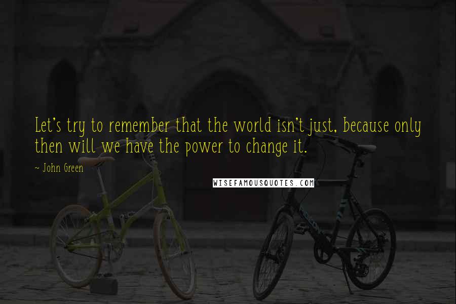 John Green Quotes: Let's try to remember that the world isn't just, because only then will we have the power to change it.