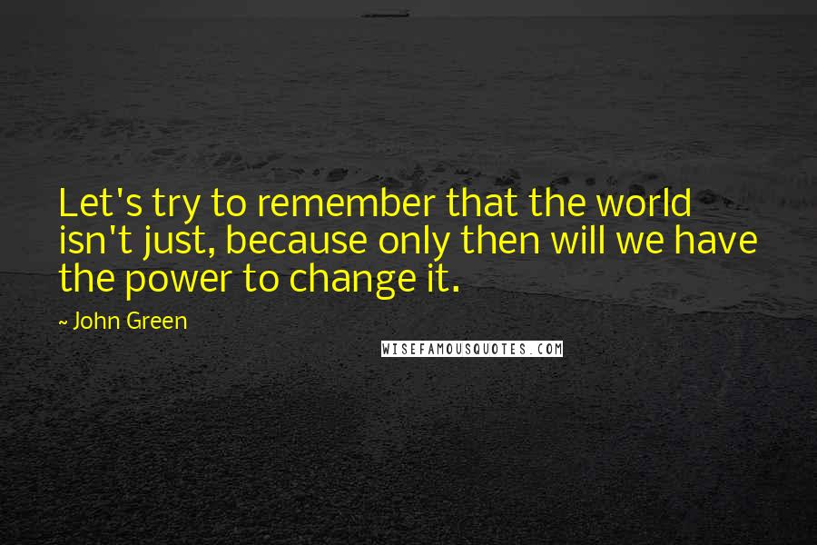 John Green Quotes: Let's try to remember that the world isn't just, because only then will we have the power to change it.