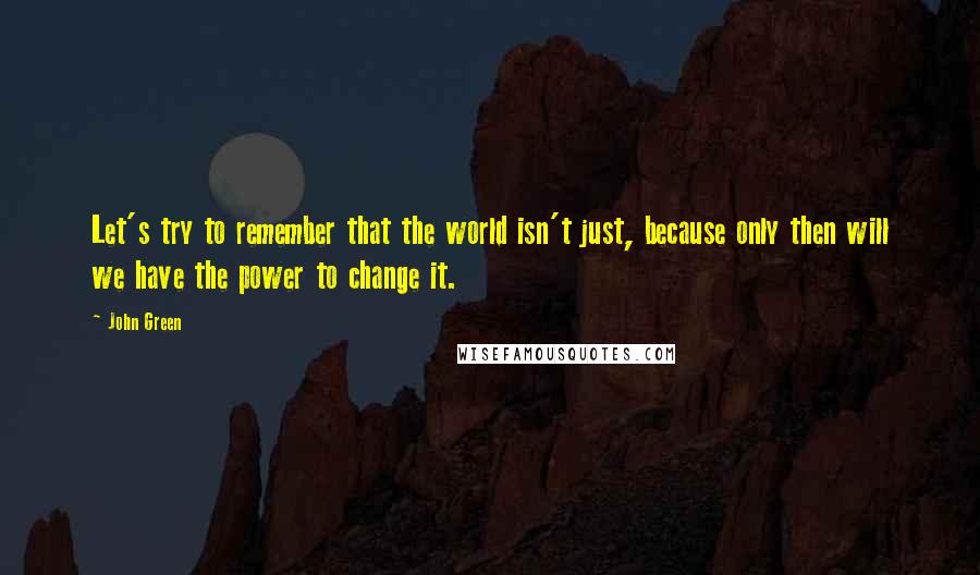 John Green Quotes: Let's try to remember that the world isn't just, because only then will we have the power to change it.