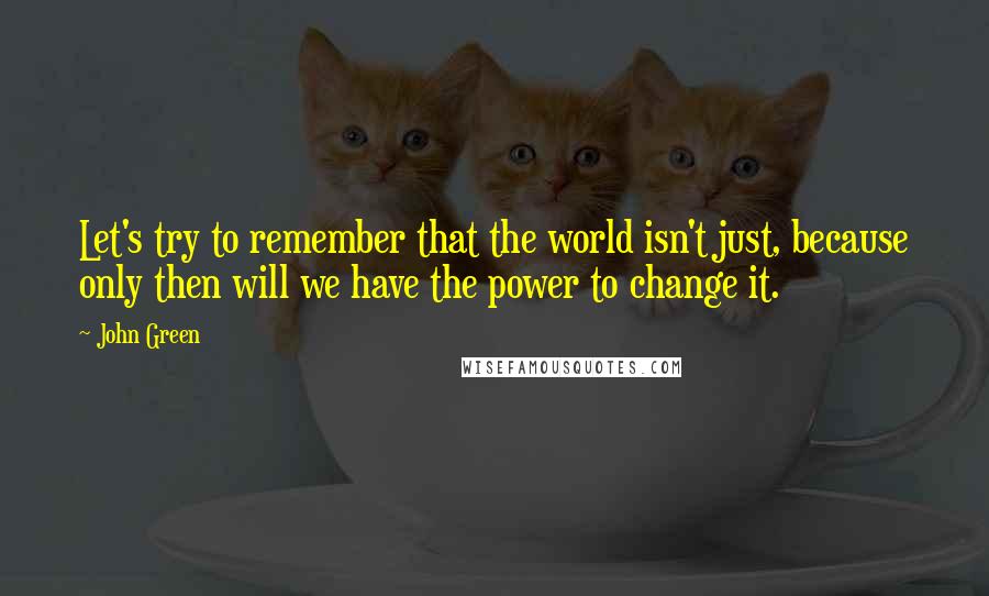 John Green Quotes: Let's try to remember that the world isn't just, because only then will we have the power to change it.