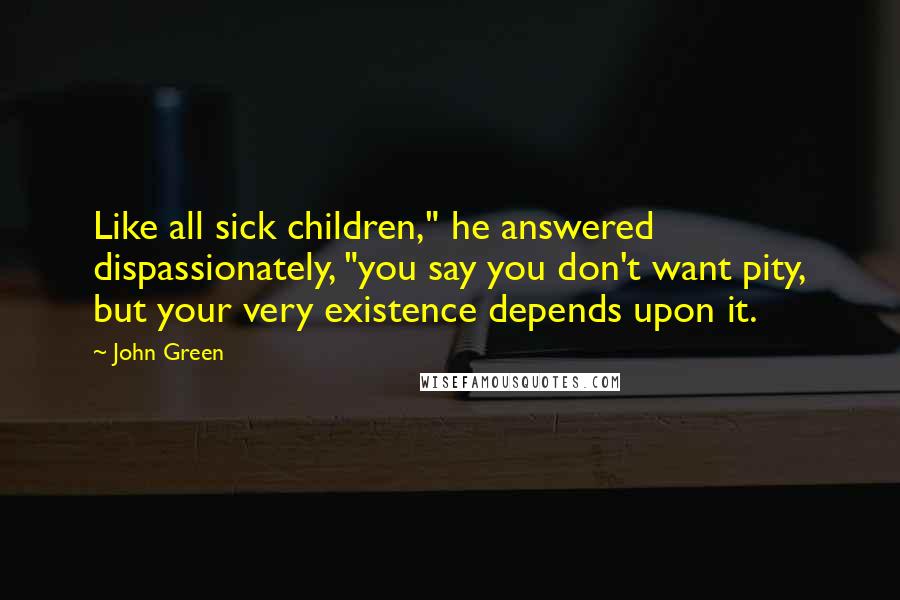 John Green Quotes: Like all sick children," he answered dispassionately, "you say you don't want pity, but your very existence depends upon it.