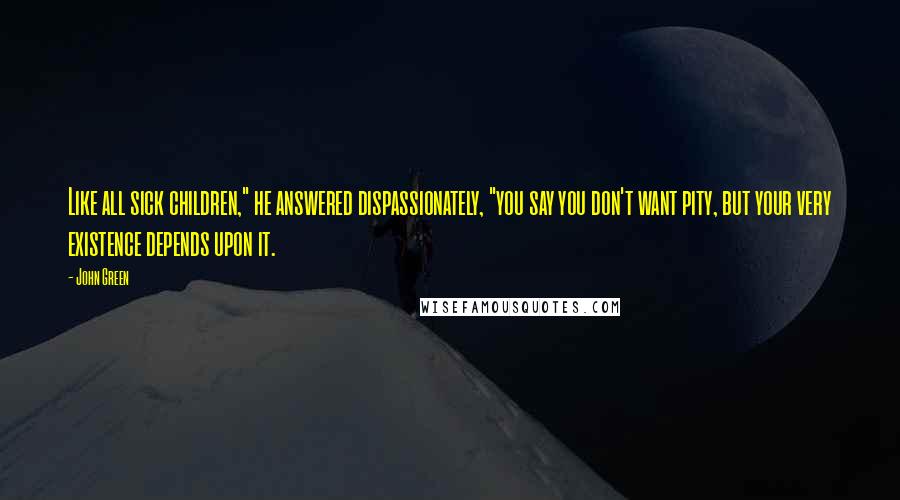 John Green Quotes: Like all sick children," he answered dispassionately, "you say you don't want pity, but your very existence depends upon it.