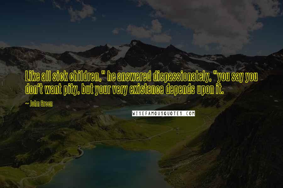 John Green Quotes: Like all sick children," he answered dispassionately, "you say you don't want pity, but your very existence depends upon it.