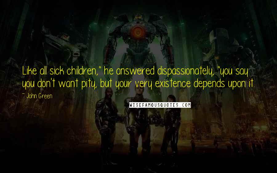 John Green Quotes: Like all sick children," he answered dispassionately, "you say you don't want pity, but your very existence depends upon it.