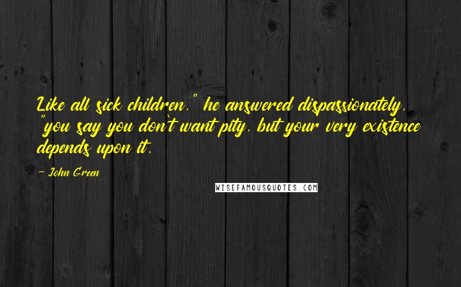 John Green Quotes: Like all sick children," he answered dispassionately, "you say you don't want pity, but your very existence depends upon it.