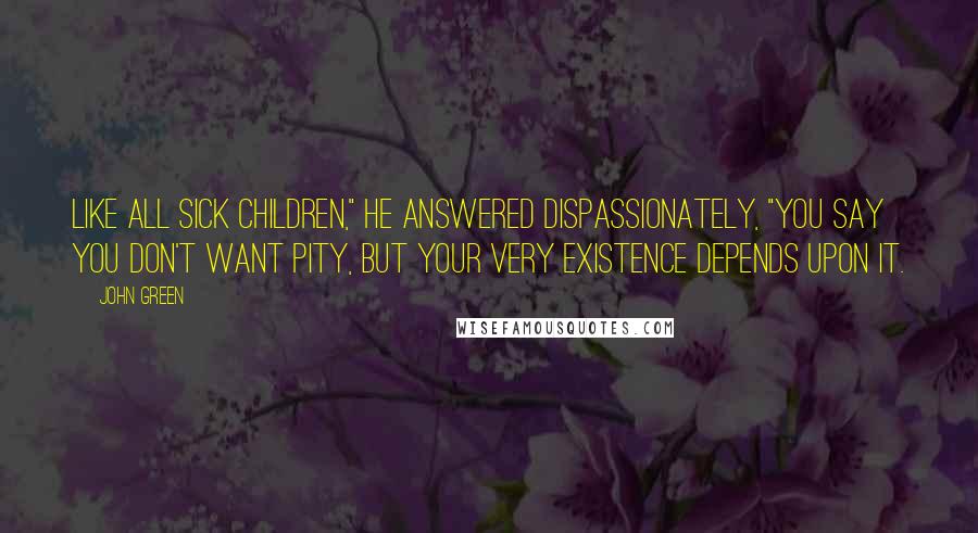 John Green Quotes: Like all sick children," he answered dispassionately, "you say you don't want pity, but your very existence depends upon it.