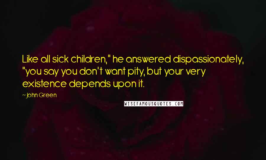 John Green Quotes: Like all sick children," he answered dispassionately, "you say you don't want pity, but your very existence depends upon it.