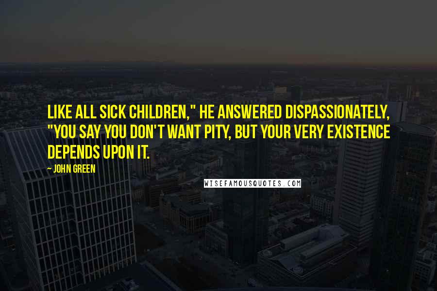 John Green Quotes: Like all sick children," he answered dispassionately, "you say you don't want pity, but your very existence depends upon it.