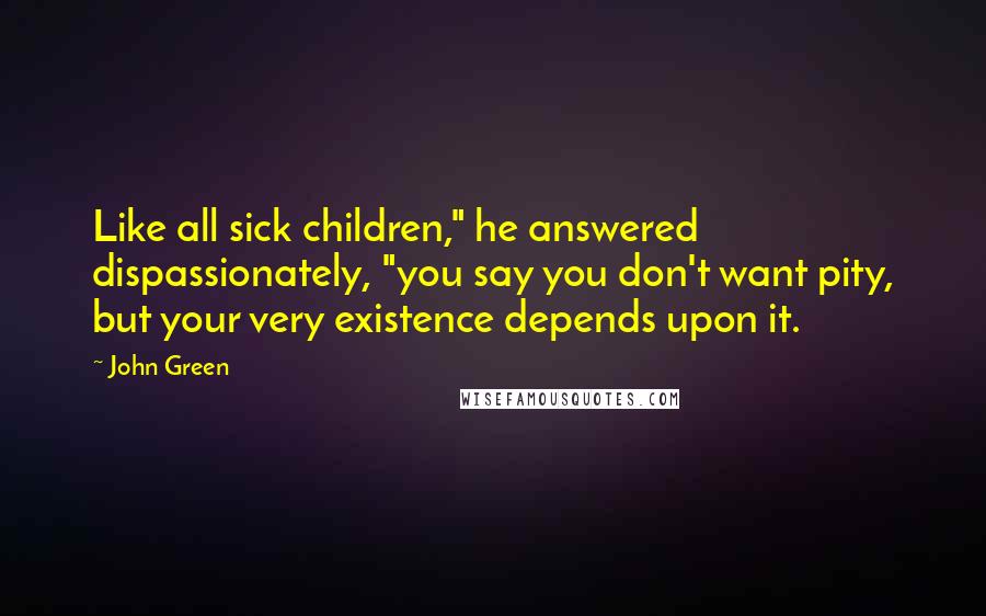 John Green Quotes: Like all sick children," he answered dispassionately, "you say you don't want pity, but your very existence depends upon it.