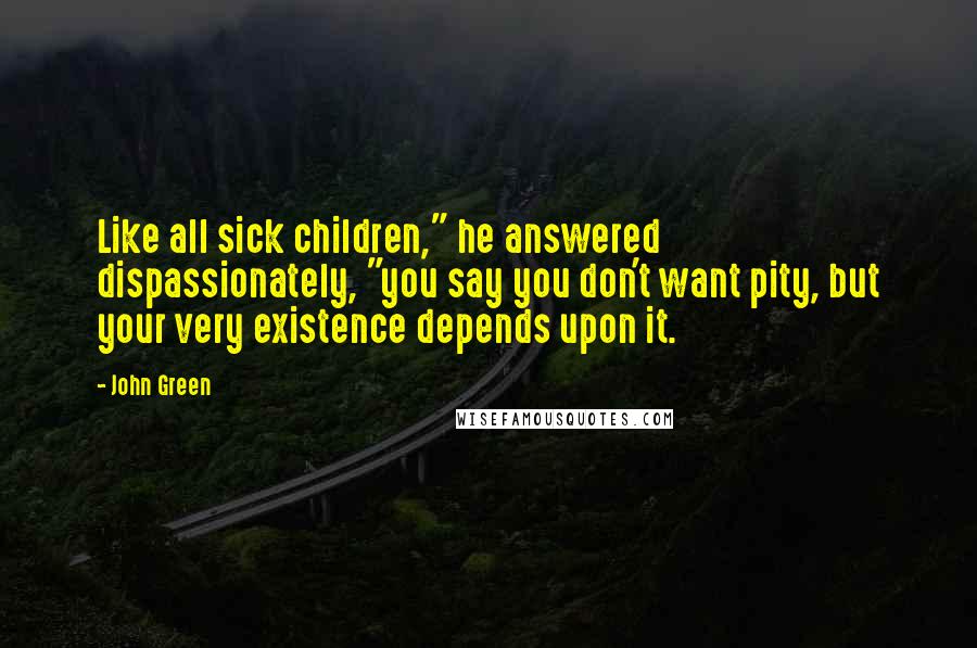 John Green Quotes: Like all sick children," he answered dispassionately, "you say you don't want pity, but your very existence depends upon it.