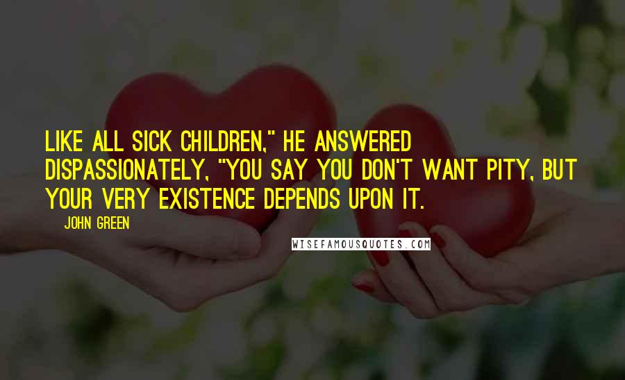 John Green Quotes: Like all sick children," he answered dispassionately, "you say you don't want pity, but your very existence depends upon it.