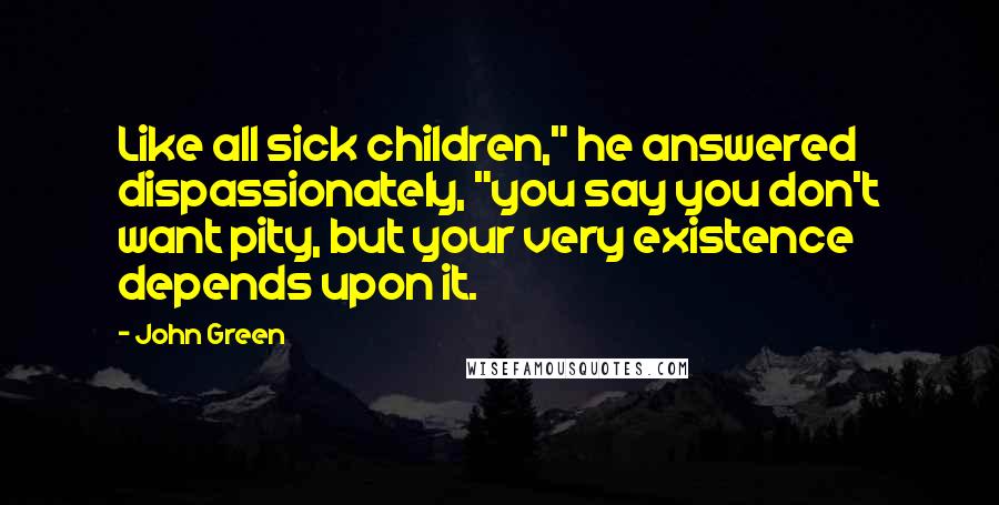 John Green Quotes: Like all sick children," he answered dispassionately, "you say you don't want pity, but your very existence depends upon it.