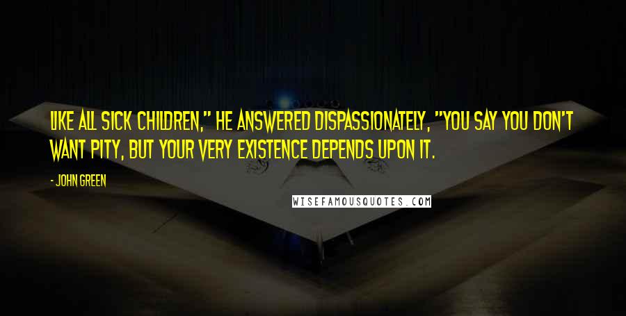 John Green Quotes: Like all sick children," he answered dispassionately, "you say you don't want pity, but your very existence depends upon it.