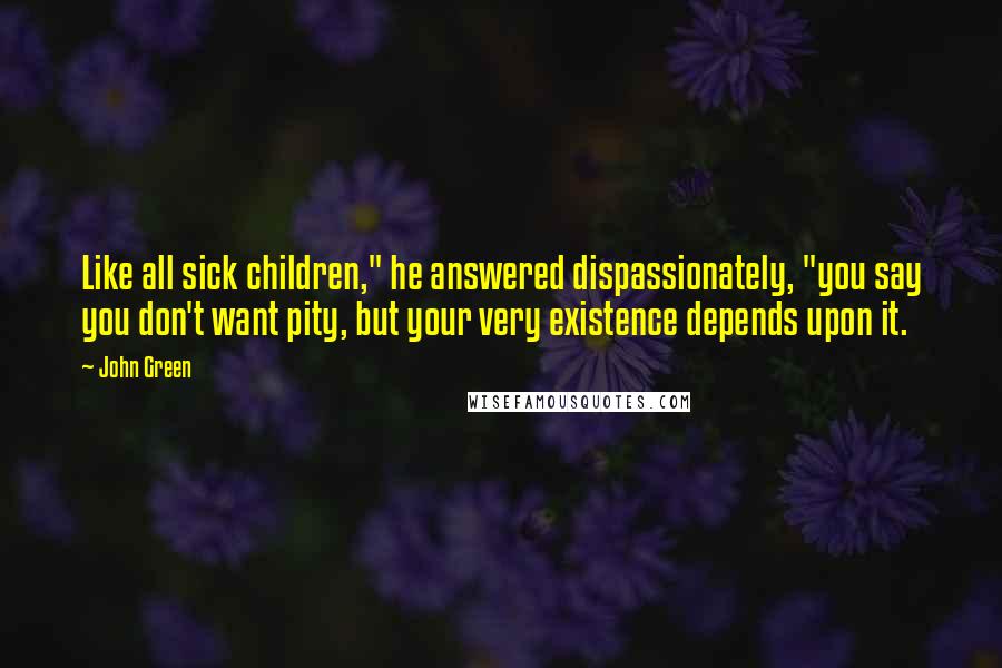 John Green Quotes: Like all sick children," he answered dispassionately, "you say you don't want pity, but your very existence depends upon it.