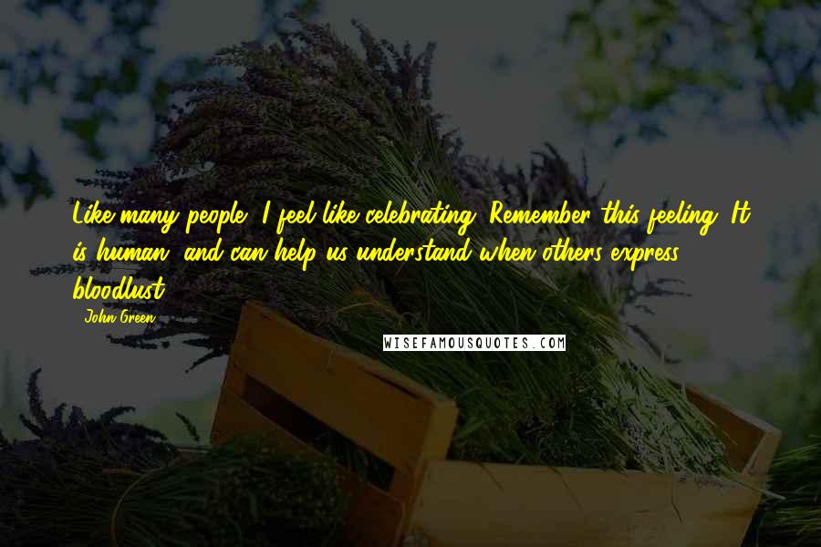 John Green Quotes: Like many people, I feel like celebrating. Remember this feeling. It is human, and can help us understand when others express bloodlust.