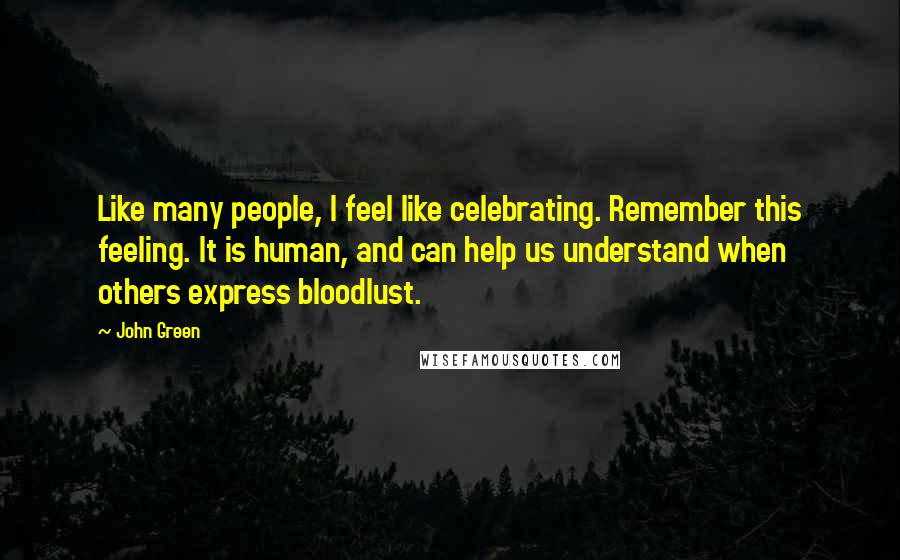 John Green Quotes: Like many people, I feel like celebrating. Remember this feeling. It is human, and can help us understand when others express bloodlust.