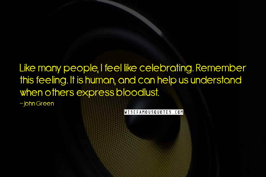 John Green Quotes: Like many people, I feel like celebrating. Remember this feeling. It is human, and can help us understand when others express bloodlust.