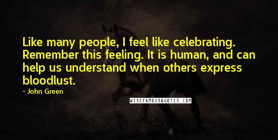 John Green Quotes: Like many people, I feel like celebrating. Remember this feeling. It is human, and can help us understand when others express bloodlust.