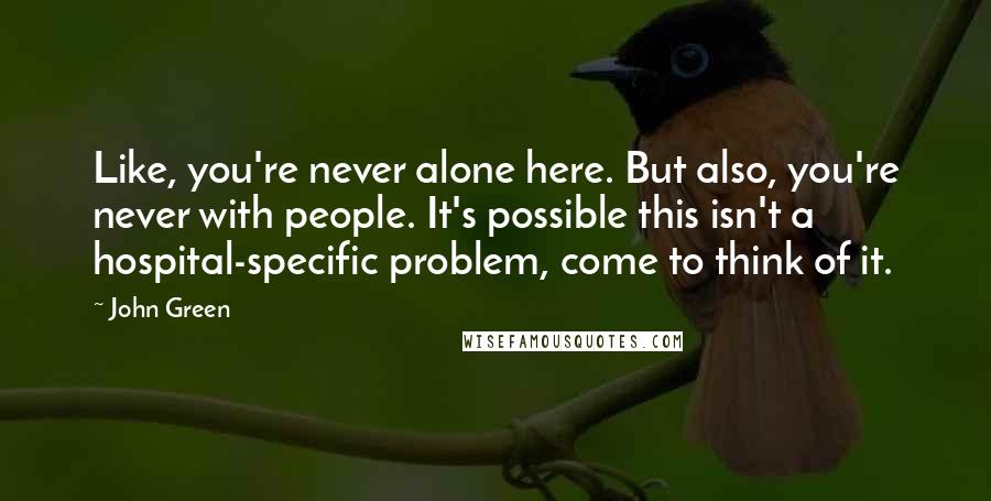 John Green Quotes: Like, you're never alone here. But also, you're never with people. It's possible this isn't a hospital-specific problem, come to think of it.