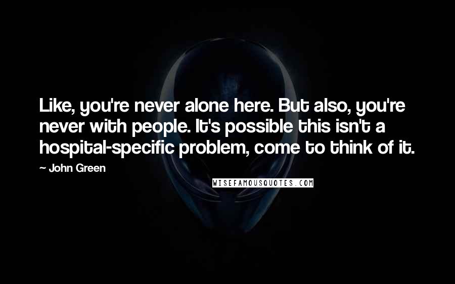 John Green Quotes: Like, you're never alone here. But also, you're never with people. It's possible this isn't a hospital-specific problem, come to think of it.