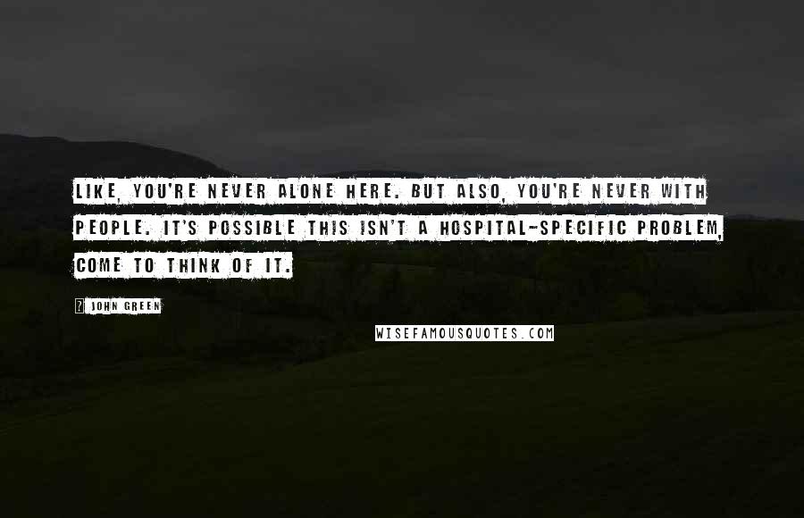 John Green Quotes: Like, you're never alone here. But also, you're never with people. It's possible this isn't a hospital-specific problem, come to think of it.