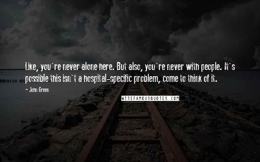 John Green Quotes: Like, you're never alone here. But also, you're never with people. It's possible this isn't a hospital-specific problem, come to think of it.