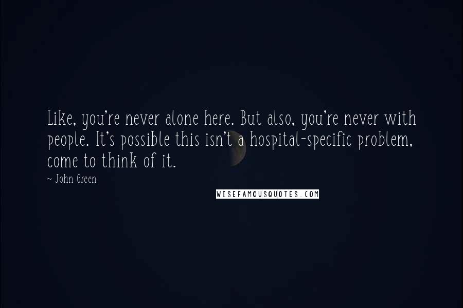 John Green Quotes: Like, you're never alone here. But also, you're never with people. It's possible this isn't a hospital-specific problem, come to think of it.