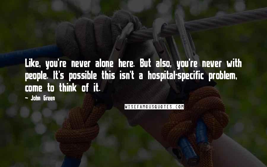 John Green Quotes: Like, you're never alone here. But also, you're never with people. It's possible this isn't a hospital-specific problem, come to think of it.