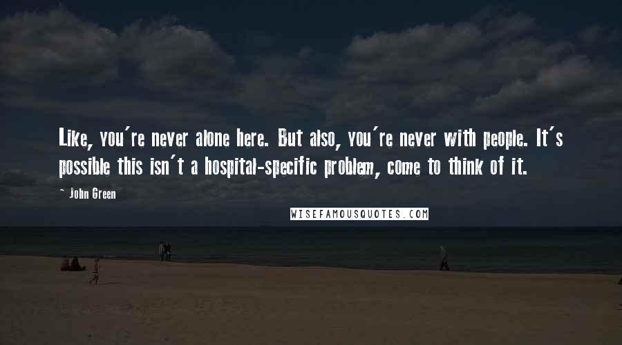 John Green Quotes: Like, you're never alone here. But also, you're never with people. It's possible this isn't a hospital-specific problem, come to think of it.