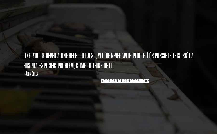 John Green Quotes: Like, you're never alone here. But also, you're never with people. It's possible this isn't a hospital-specific problem, come to think of it.