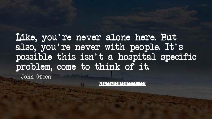 John Green Quotes: Like, you're never alone here. But also, you're never with people. It's possible this isn't a hospital-specific problem, come to think of it.