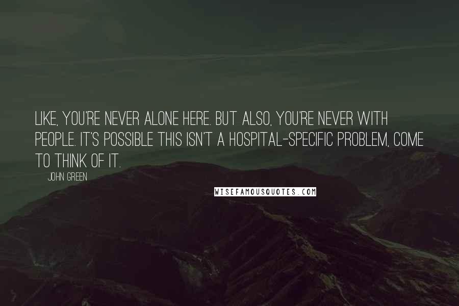 John Green Quotes: Like, you're never alone here. But also, you're never with people. It's possible this isn't a hospital-specific problem, come to think of it.