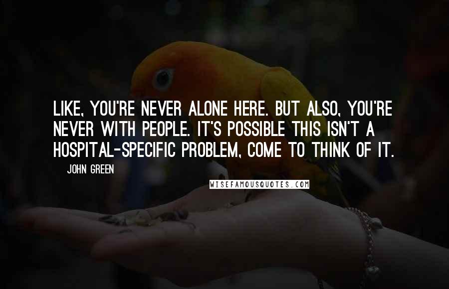 John Green Quotes: Like, you're never alone here. But also, you're never with people. It's possible this isn't a hospital-specific problem, come to think of it.