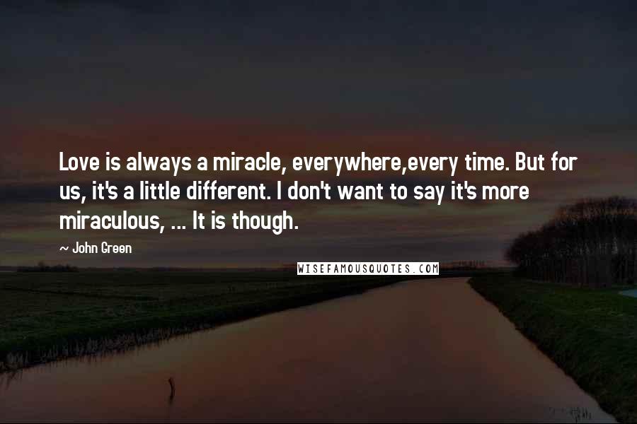 John Green Quotes: Love is always a miracle, everywhere,every time. But for us, it's a little different. I don't want to say it's more miraculous, ... It is though.