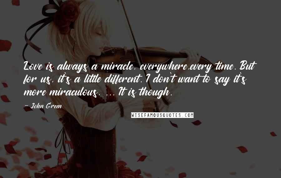 John Green Quotes: Love is always a miracle, everywhere,every time. But for us, it's a little different. I don't want to say it's more miraculous, ... It is though.