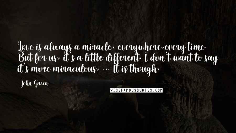 John Green Quotes: Love is always a miracle, everywhere,every time. But for us, it's a little different. I don't want to say it's more miraculous, ... It is though.