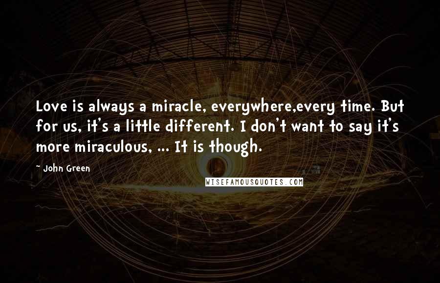 John Green Quotes: Love is always a miracle, everywhere,every time. But for us, it's a little different. I don't want to say it's more miraculous, ... It is though.