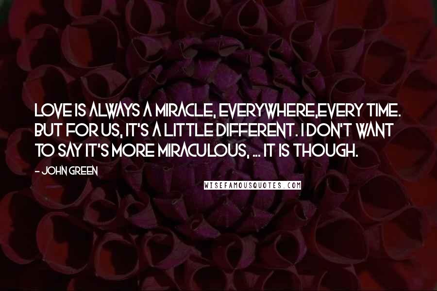 John Green Quotes: Love is always a miracle, everywhere,every time. But for us, it's a little different. I don't want to say it's more miraculous, ... It is though.