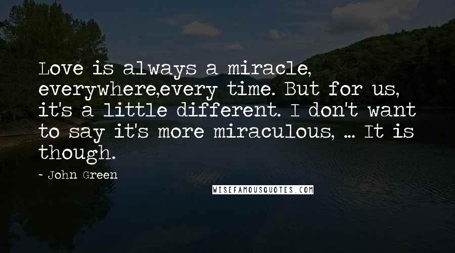 John Green Quotes: Love is always a miracle, everywhere,every time. But for us, it's a little different. I don't want to say it's more miraculous, ... It is though.