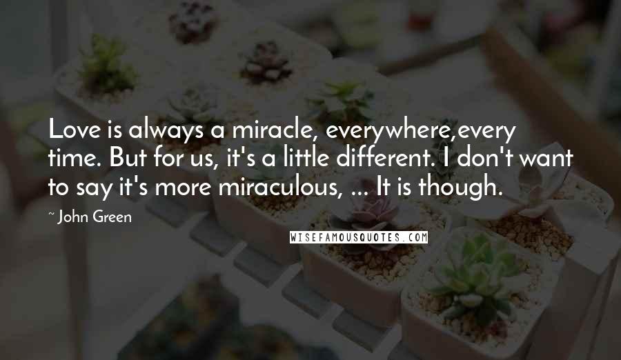 John Green Quotes: Love is always a miracle, everywhere,every time. But for us, it's a little different. I don't want to say it's more miraculous, ... It is though.