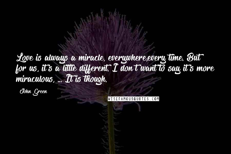 John Green Quotes: Love is always a miracle, everywhere,every time. But for us, it's a little different. I don't want to say it's more miraculous, ... It is though.